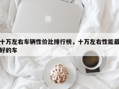 十万左右车辆性价比排行榜，十万左右性能最好的车