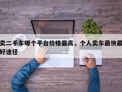卖二手车哪个平台价格最高,个人卖车最快最好途径