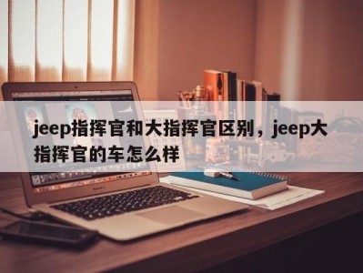 jeep指挥官和大指挥官区别,jeep大指挥官的车怎么样