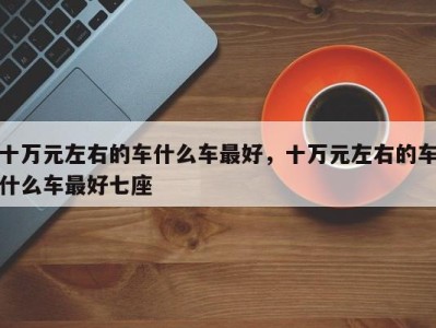 十万元左右的车什么车最好,十万元左右的车什么车最好七座