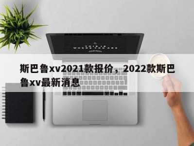 斯巴鲁xv2021款报价,2022款斯巴鲁xv最新消息
