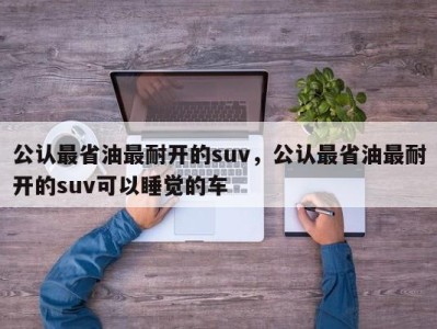 公认最省油最耐开的suv,公认最省油最耐开的suv可以睡觉的车