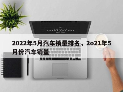 2022年5月汽车销量排名,2o21年5月份汽车销量