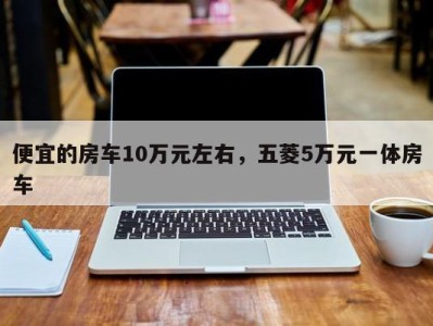 便宜的房车10万元左右,五菱5万元一体房车