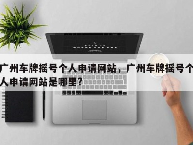 广州车牌摇号个人申请网站，广州车牌摇号个人申请网站是哪里?