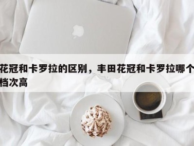 花冠和卡罗拉的区别,丰田花冠和卡罗拉哪个档次高