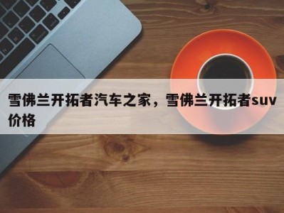 雪佛兰开拓者汽车之家,雪佛兰开拓者suv价格