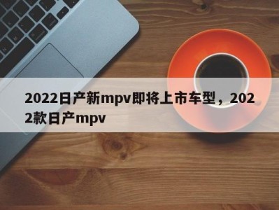 2022日产新mpv即将上市车型,2022款日产mpv