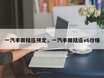 一汽丰田陆巡预定,一汽丰田陆巡v6价格
