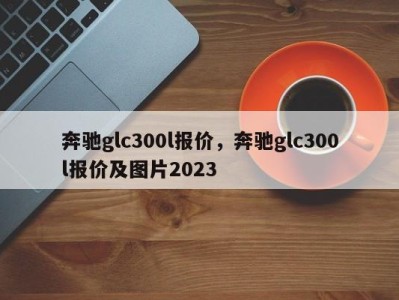 奔驰glc300l报价,奔驰glc300l报价及图片2023