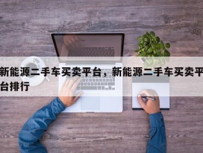 新能源二手车买卖平台,新能源二手车买卖平台排行