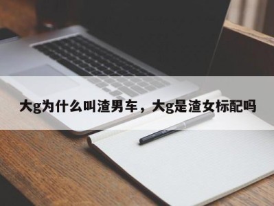 大g为什么叫渣男车,大g是渣女标配吗