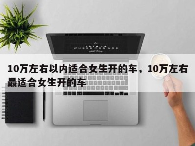 10万左右以内适合女生开的车,10万左右最适合女生开的车