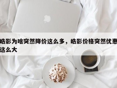 皓影为啥突然降价这么多,皓影价格突然优惠这么大