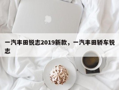 一汽丰田锐志2019新款，一汽丰田轿车锐志