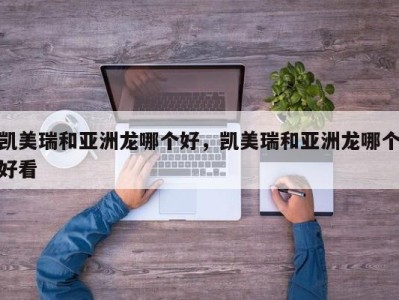 凯美瑞和亚洲龙哪个好，凯美瑞和亚洲龙哪个好看