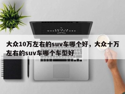 大众10万左右的suv车哪个好,大众十万左右的suv车哪个车型好