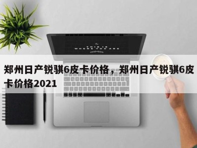 郑州日产锐骐6皮卡价格,郑州日产锐骐6皮卡价格2021