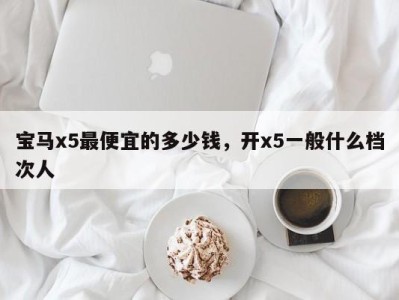 宝马x5最便宜的多少钱，开x5一般什么档次人