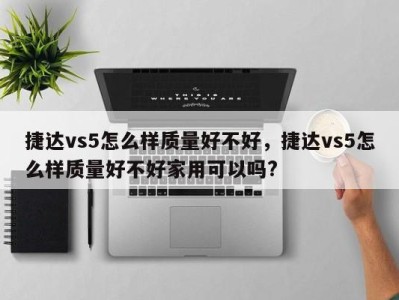 捷达vs5怎么样质量好不好，捷达vs5怎么样质量好不好家用可以吗?