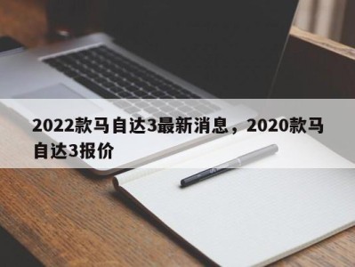 2022款马自达3最新消息，2020款马自达3报价