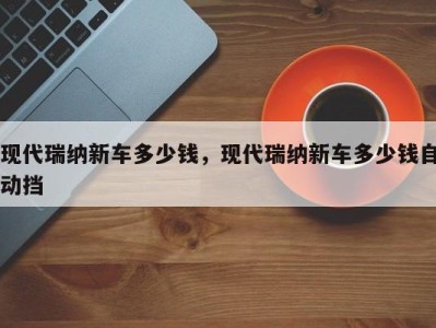 现代瑞纳新车多少钱,现代瑞纳新车多少钱自动挡