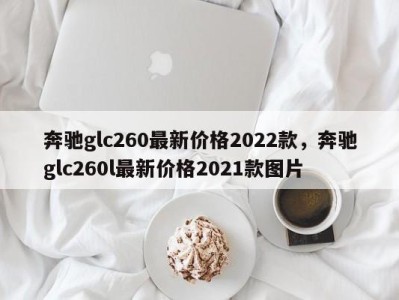 奔驰glc260最新价格2022款,奔驰glc260l最新价格2021款图片