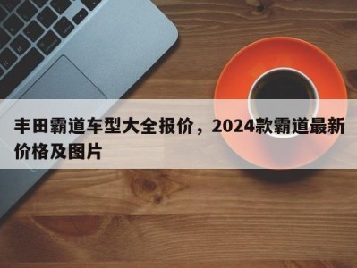 丰田霸道车型大全报价,2024款霸道最新价格及图片